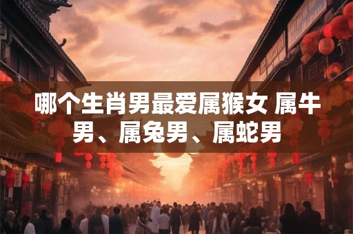 哪个生肖男最爱属猴女 属牛男、属兔男、属蛇男