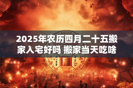 2025年农历四月二十五搬家入宅好吗 搬家当天吃啥饭吉利