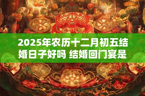 2025年农历十二月初五结婚日子好吗 结婚回门宴是什么意思