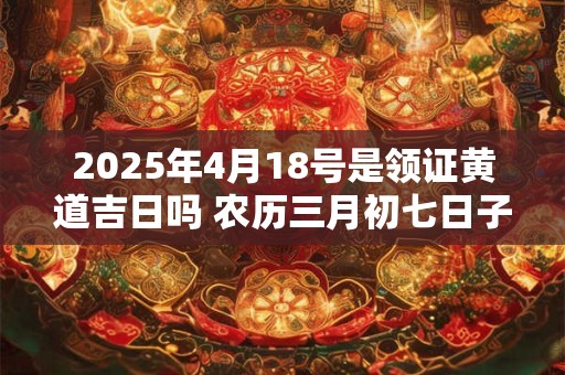 详细阅读:2025年4月18号是领证黄道吉日吗 农历三月初七日子好吗 2025年4月18号是领证黄道吉日吗 农历三月初七日子好吗