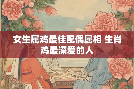 女生属鸡最佳配偶属相 生肖鸡最深爱的人