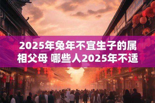 2025年兔年不宜生子的属相父母 哪些人2025年不适合生孩子 2025年兔年不宜生子的属相父母 哪些人2025年不适合生孩子