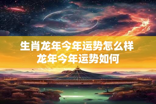 生肖龙年今年运势怎么样 龙年今年运势如何