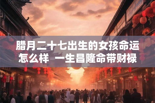 腊月二十七出生的女孩命运怎么样  一生昌隆命带财禄