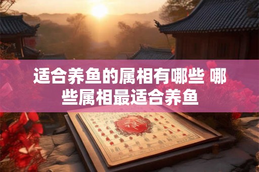 适合养鱼的属相有哪些 哪些属相最适合养鱼