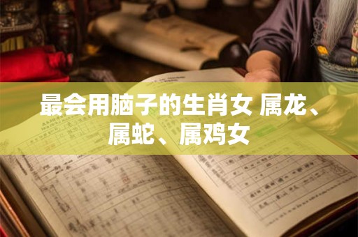最会用脑子的生肖女 属龙、属蛇、属鸡女