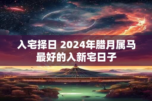 入宅择日 2024年腊月属马最好的入新宅日子