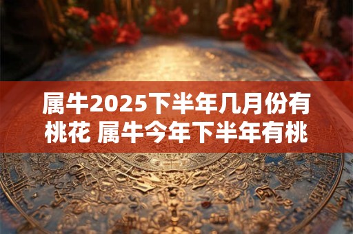属牛2025下半年几月份有桃花 属牛今年下半年有桃花运吗