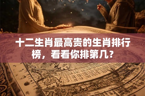十二生肖最高贵的生肖排行榜，看看你排第几？