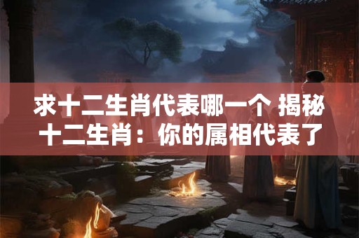 求十二生肖代表哪一个 揭秘十二生肖:你的属相代表了什么 求十二生肖代表哪一个 揭秘十二生肖:你的属相代表了什么