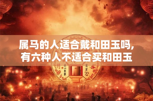 属马的人适合戴和田玉吗,有六种人不适合买和田玉