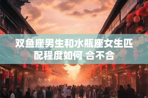 双鱼座男生和水瓶座女生匹配程度如何 合不合
