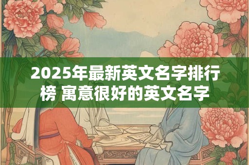2025年最新英文名字排行榜 寓意很好的英文名字
