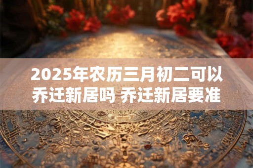 2025年农历三月初二可以乔迁新居吗 乔迁新居要准备什么东西