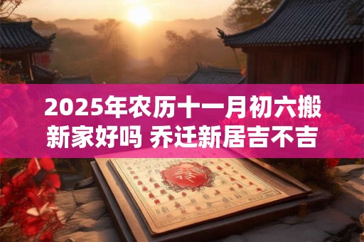 2025年农历十一月初六搬新家好吗 乔迁新居吉不吉利
