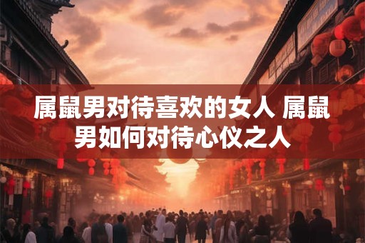 属鼠男对待喜欢的女人 属鼠男如何对待心仪之人