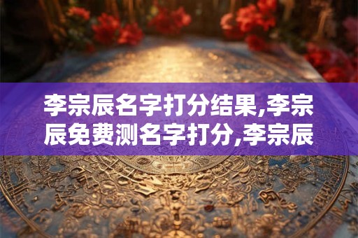 李宗辰名字打分结果,李宗辰免费测名字打分,李宗辰周易免费测名字打分