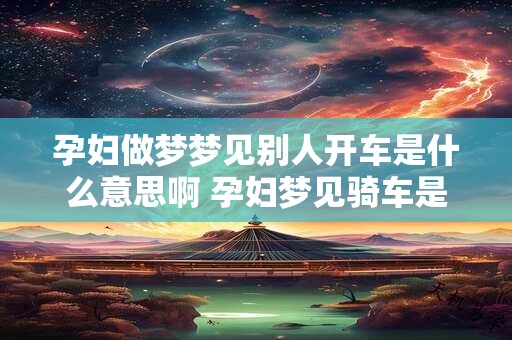 孕妇做梦梦见别人开车是什么意思啊 孕妇梦见骑车是什么意思