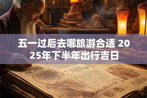 五一过后去哪旅游合适 2025年下半年出行吉日