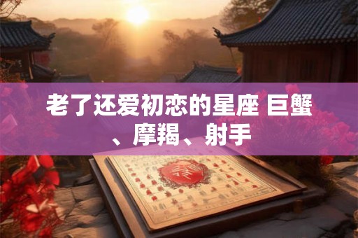 老了还爱初恋的星座 巨蟹、摩羯、射手