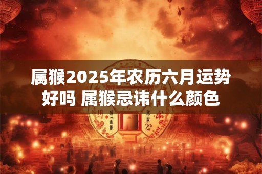 属猴2025年农历六月运势好吗 属猴忌讳什么颜色 属猴2025年农历六月运势好吗 属猴忌讳什么颜色