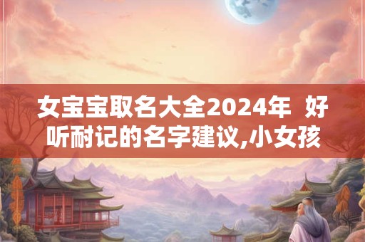 女宝宝取名大全2024年  好听耐记的名字建议,小女孩取名字大全2024