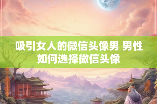 吸引女人的微信头像男 男性如何选择微信头像