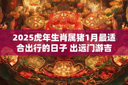 2025虎年生肖属猪1月最适合出行的日子 出远门游吉日