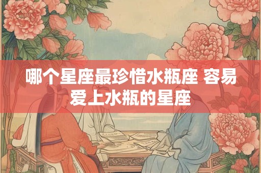 哪个星座最珍惜水瓶座 容易爱上水瓶的星座