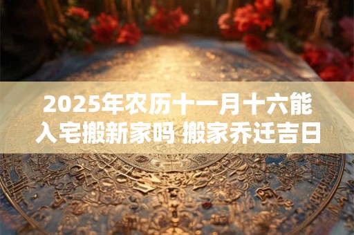 2025年农历十一月十六能入宅搬新家吗 搬家乔迁吉日选择