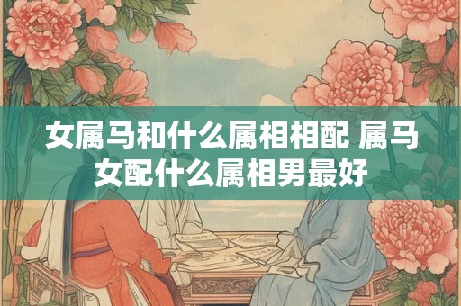 女属马和什么属相相配 属马女配什么属相男最好