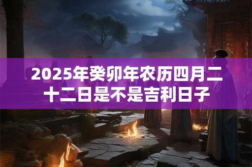 2025年癸卯年农历四月二十二日是不是吉利日子