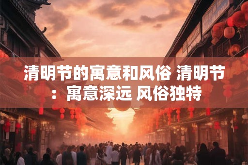 清明节的寓意和风俗 清明节:寓意深远 风俗独特 清明节的寓意和风俗 清明节:寓意深远 风俗独特