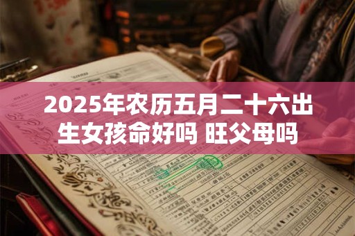 2025年农历五月二十六出生女孩命好吗 旺父母吗 2025年农历五月二十六出生女孩命好吗 旺父母吗