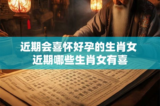 近期会喜怀好孕的生肖女 近期哪些生肖女有喜