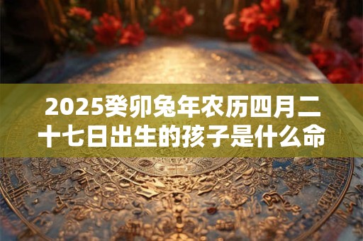 2026癸卯兔年农历四月二十七日出生的孩子是什么命 2026癸卯兔年农历四月二十七日出生的孩子是什么命