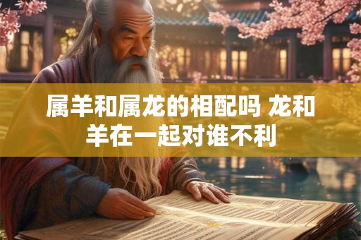 属羊和属龙的相配吗 龙和羊在一起对谁不利