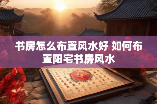 书房怎么布置风水好 如何布置阳宅书房风水