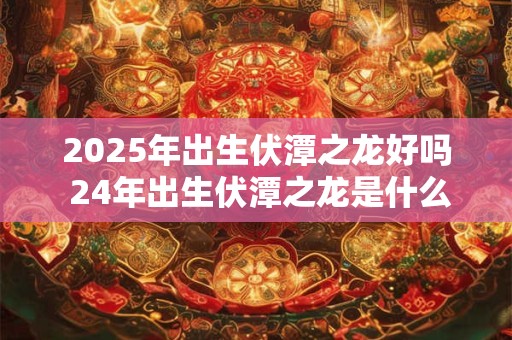 2025年出生伏潭之龙好吗 24年出生伏潭之龙是什么命
