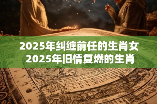 2025年纠缠前任的生肖女 2025年旧情复燃的生肖