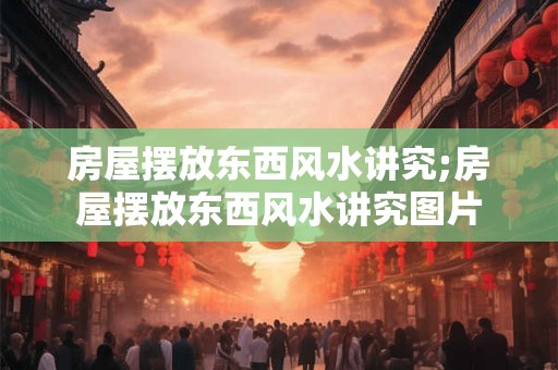 房屋摆放东西风水讲究;房屋摆放东西风水讲究图片