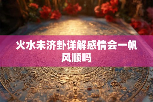 火水未济卦详解感情会一帆风顺吗