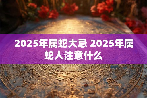 2025年属蛇大忌 2025年属蛇人注意什么