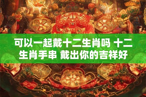 可以一起戴十二生肖吗 十二生肖手串 戴出你的吉祥好运! 可以一起戴十二生肖吗 十二生肖手串 戴出你的吉祥好运!