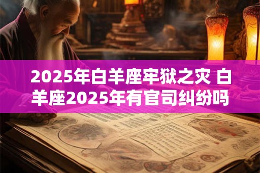 2025年白羊座牢狱之灾 白羊座2025年有官司纠纷吗
