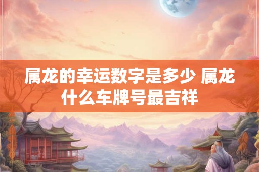 属龙的幸运数字是多少 属龙什么车牌号最吉祥