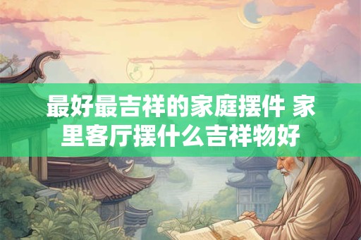 最好最吉祥的家庭摆件 家里客厅摆什么吉祥物好
