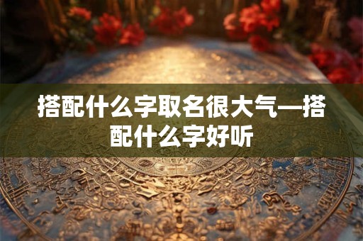 搭配什么字取名很大气—搭配什么字好听