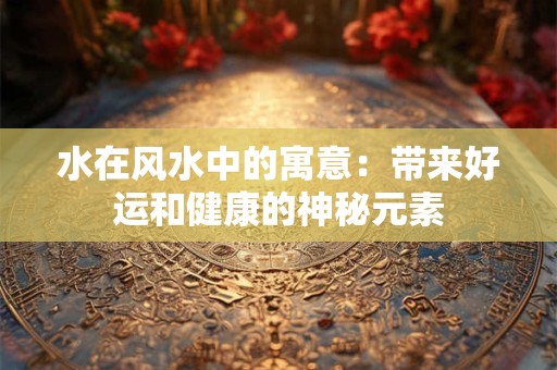 水在风水中的寓意：带来好运和健康的神秘元素