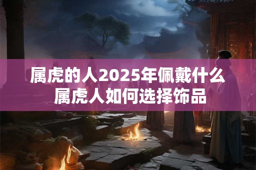 属虎的人2025年佩戴什么 属虎人如何选择饰品